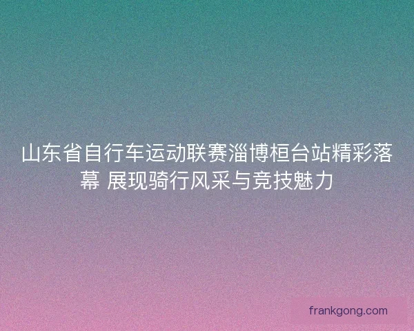 山东省自行车运动联赛淄博桓台站精彩落幕 展现骑行风采与竞技魅力