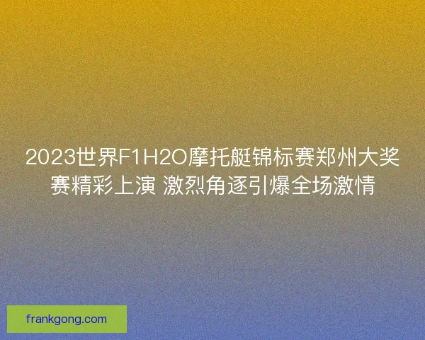 2023世界F1H2O摩托艇锦标赛郑州大奖赛精彩上演 激烈角逐引爆全场激情