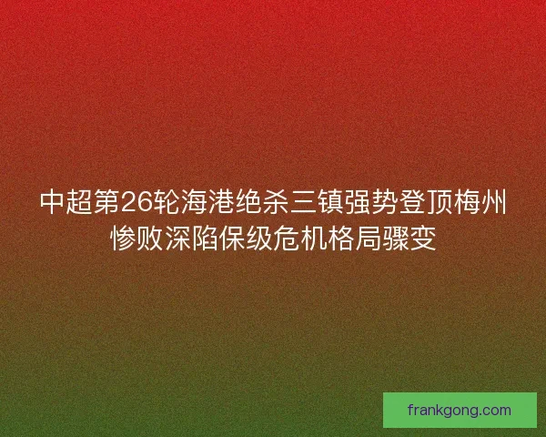中超第26轮海港绝杀三镇强势登顶梅州惨败深陷保级危机格局骤变