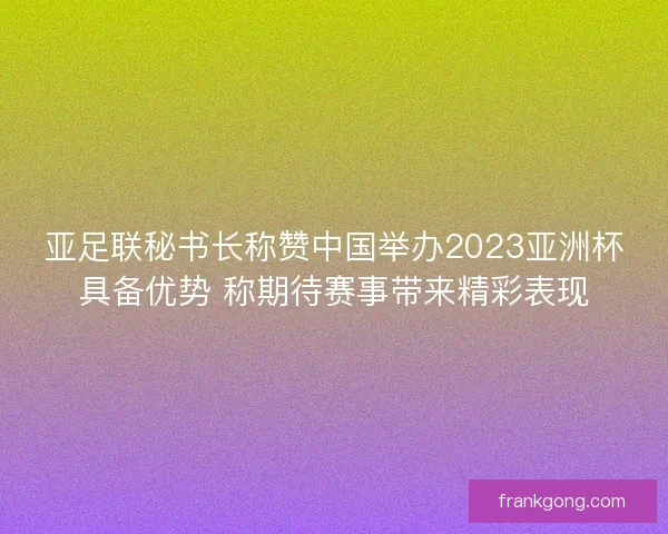 亚足联秘书长称赞中国举办2023亚洲杯具备优势 称期待赛事带来精彩表现